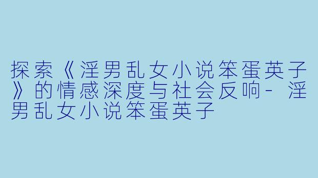 探索《淫男乱女小说笨蛋英子》的情感深度与社会反响-淫男乱女小说笨蛋英子