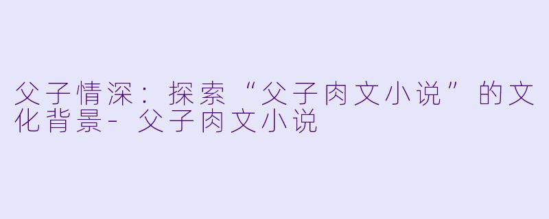 父子情深：探索“父子肉文小说”的文化背景-父子肉文小说
