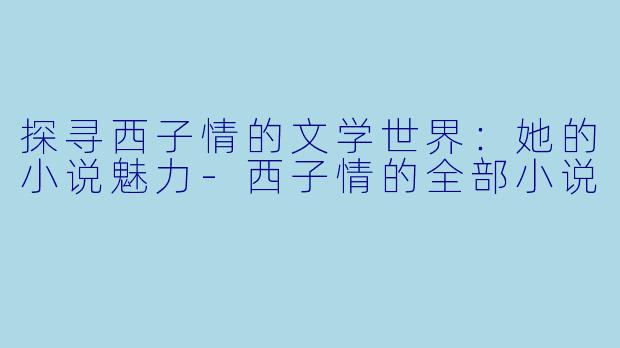 探寻西子情的文学世界：她的小说魅力-西子情的全部小说