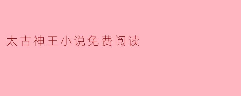 探索“太古神王”的精彩世界:免费阅读的乐趣