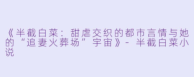 《半截白菜：甜虐交织的都市言情与她的“追妻火葬场”宇宙》-半截白菜小说