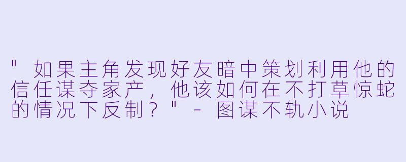 "如果主角发现好友暗中策划利用他的信任谋夺家产,他该如何在不打草惊蛇的情况下反制?"