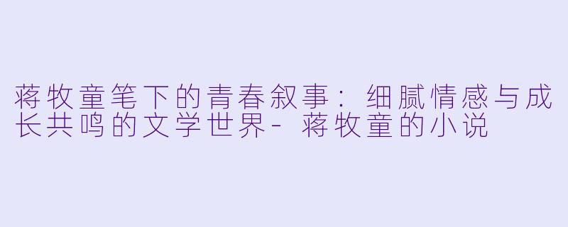 蒋牧童笔下的青春叙事：细腻情感与成长共鸣的文学世界-蒋牧童的小说