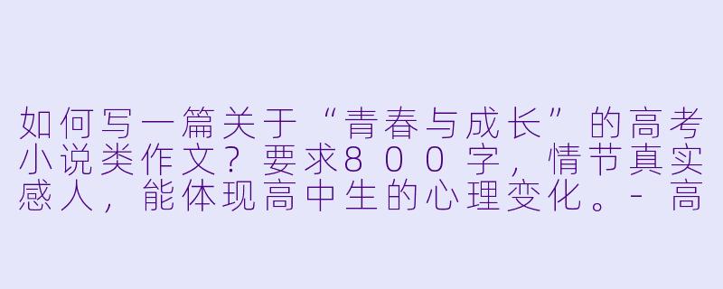 如何写一篇关于“青春与成长”的高考小说类作文？要求800字，情节真实感人，能体现高中生的心理变化。-高中小说作文800字