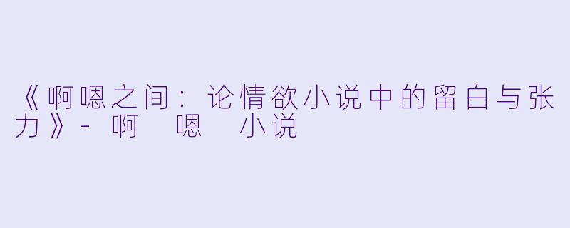 《啊嗯之间：论情欲小说中的留白与张力》