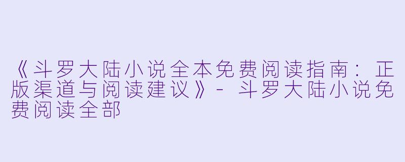《斗罗大陆小说全本免费阅读指南：正版渠道与阅读建议》-斗罗大陆小说免费阅读全部