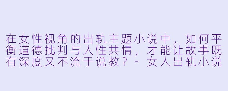 在女性视角的出轨主题小说中，如何平衡道德批判与人性共情，才能让故事既有深度又不流于说教？-女人出轨小说合集