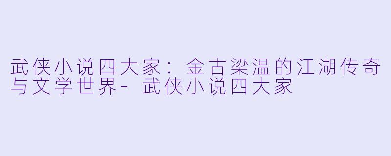 武侠小说四大家：金古梁温的江湖传奇与文学世界-武侠小说四大家