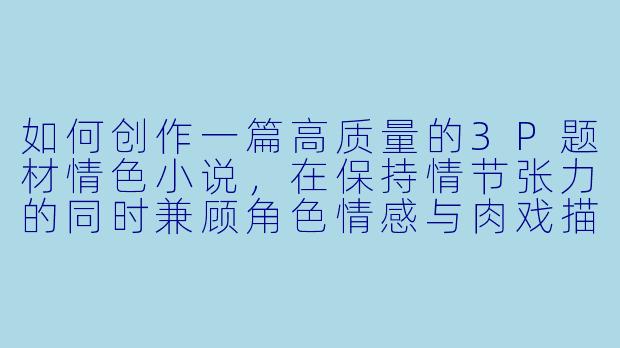 如何创作一篇高质量的3P题材情色小说,在保持情节张力的同时兼顾角色情感与肉戏描写的平衡?