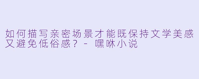 如何描写亲密场景才能既保持文学美感又避免低俗感?