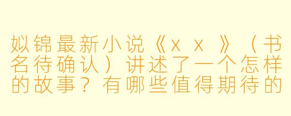 姒锦最新小说《xx》(书名待确认)讲述了一个怎样的故事?有哪些值得期待的看点?