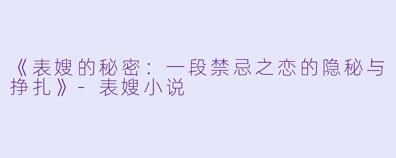 《表嫂的秘密：一段禁忌之恋的隐秘与挣扎》-表嫂小说