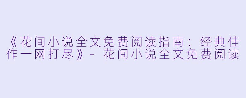《花间小说全文免费阅读指南：经典佳作一网打尽》-花间小说全文免费阅读