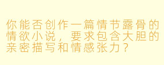 你能否创作一篇情节露骨的情欲小说，要求包含大胆的亲密描写和情感张力？
