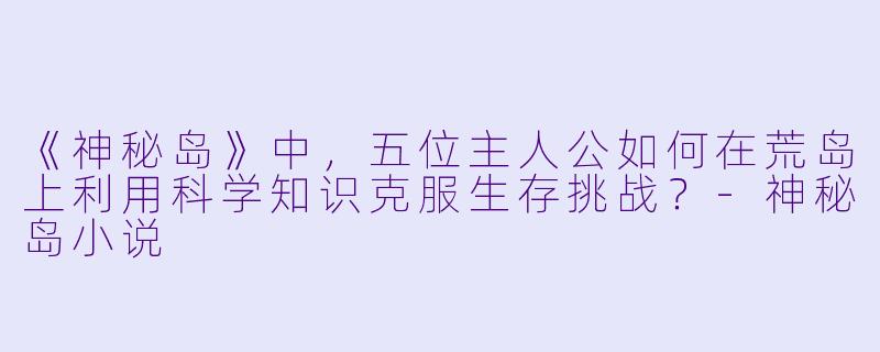 《神秘岛》中,五位主人公如何在荒岛上利用科学知识克服生存挑战?