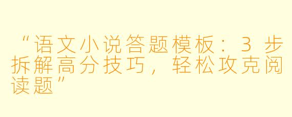 “语文小说答题模板：3步拆解高分技巧，轻松攻克阅读题”