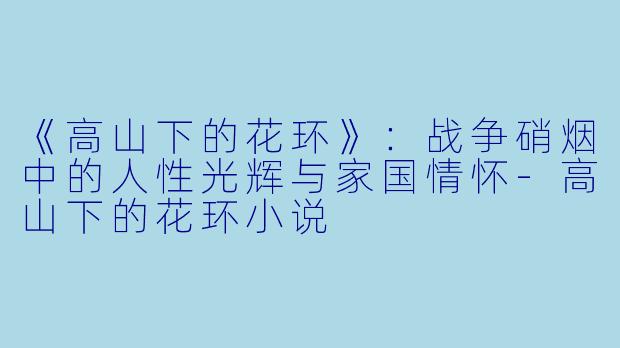 《高山下的花环》：战争硝烟中的人性光辉与家国情怀-高山下的花环小说