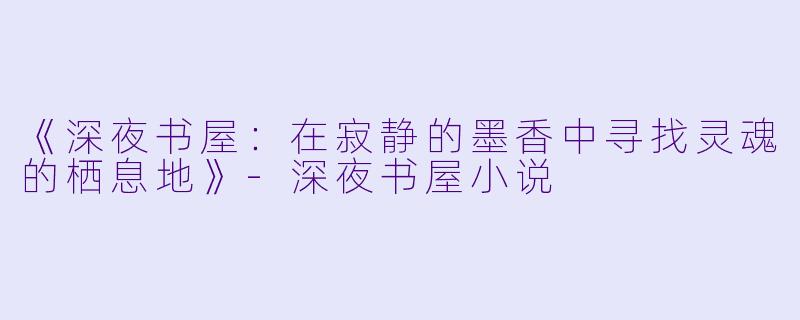 《深夜书屋：在寂静的墨香中寻找灵魂的栖息地》-深夜书屋小说