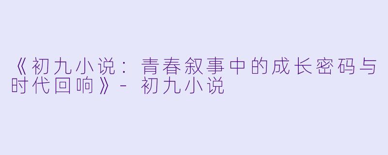 《初九小说：青春叙事中的成长密码与时代回响》-初九小说