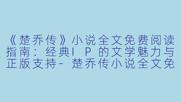 《楚乔传》小说全文免费阅读指南：经典IP的文学魅力与正版支持-楚乔传小说全文免费阅读