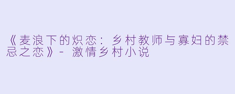 《麦浪下的炽恋：乡村教师与寡妇的禁忌之恋》-激情乡村小说