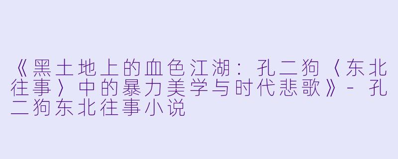《黑土地上的血色江湖：孔二狗〈东北往事〉中的暴力美学与时代悲歌》-孔二狗东北往事小说