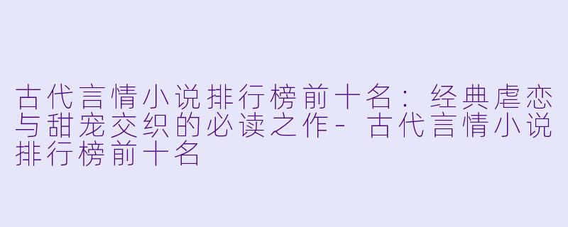 古代言情小说排行榜前十名：经典虐恋与甜宠交织的必读之作-古代言情小说排行榜前十名