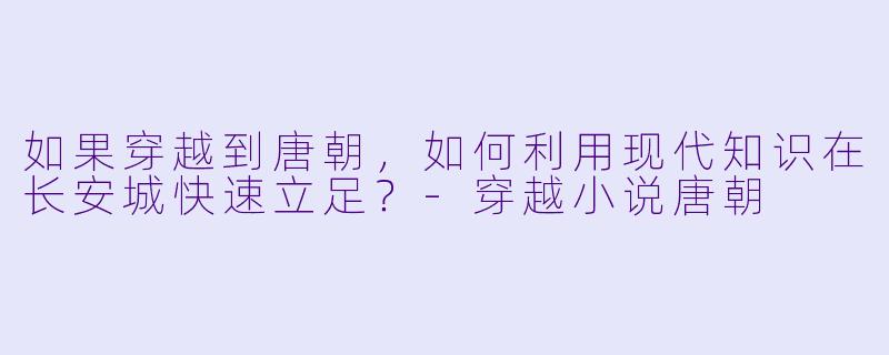 如果穿越到唐朝,如何利用现代知识在长安城快速立足?