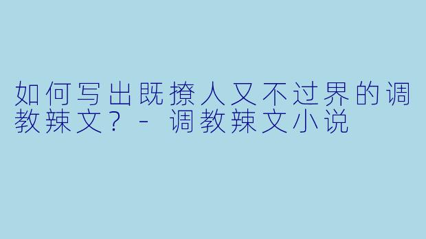 如何写出既撩人又不过界的调教辣文?