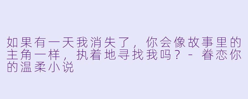 如果有一天我消失了，你会像故事里的主角一样，执着地寻找我吗？-眷恋你的温柔小说