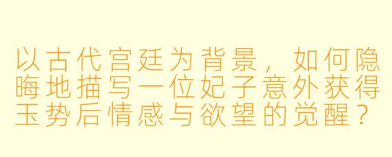 以古代宫廷为背景,如何隐晦地描写一位妃子意外获得玉势后情感与欲望的觉醒?