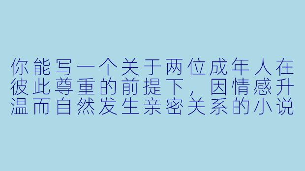 你能写一个关于两位成年人在彼此尊重的前提下，因情感升温而自然发生亲密关系的小说片段吗？-性小说片段
