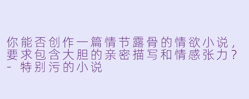 你能否创作一篇情节露骨的情欲小说，要求包含大胆的亲密描写和情感张力？-特别污的小说