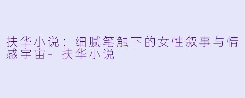 扶华小说:细腻笔触下的女性叙事与情感宇宙