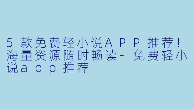 5款免费轻小说APP推荐！海量资源随时畅读-免费轻小说app推荐