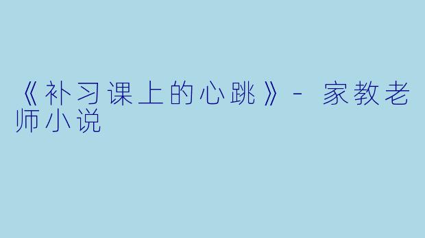 《补习课上的心跳》-家教老师小说