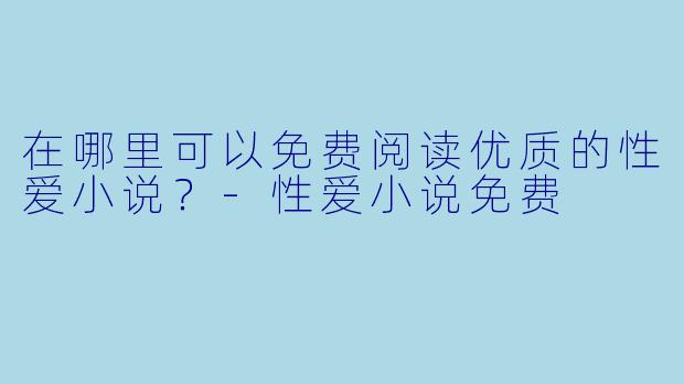 在哪里可以免费阅读优质的性爱小说？-性爱小说免费