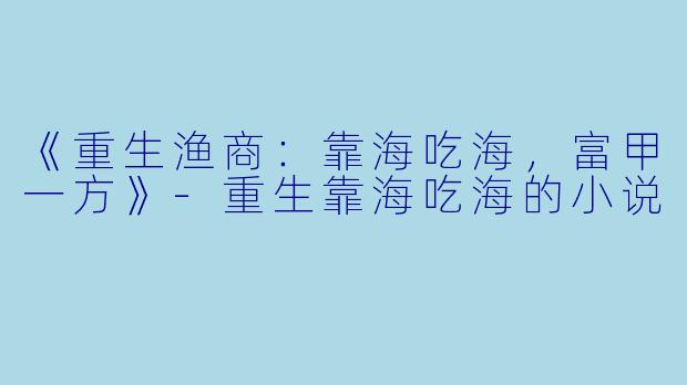 《重生渔商：靠海吃海，富甲一方》-重生靠海吃海的小说