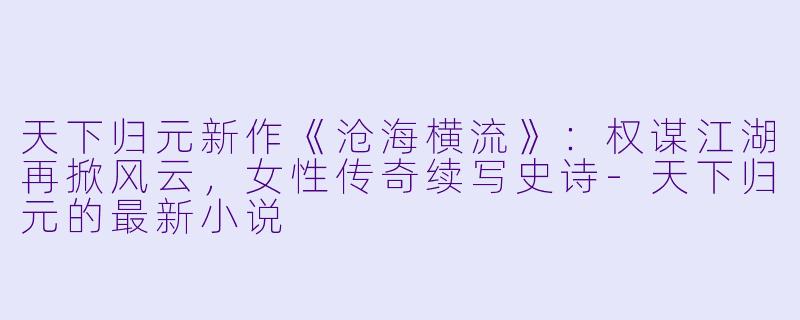 天下归元新作《沧海横流》：权谋江湖再掀风云，女性传奇续写史诗-天下归元的最新小说