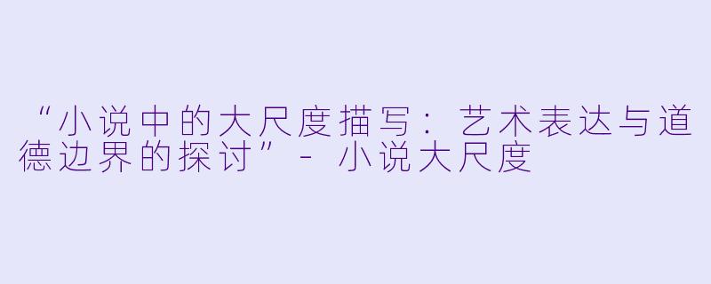“小说中的大尺度描写：艺术表达与道德边界的探讨”-小说大尺度