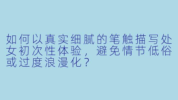 如何以真实细腻的笔触描写处女初次性体验，避免情节低俗或过度浪漫化？