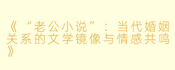 《“老公小说”：当代婚姻关系的文学镜像与情感共鸣》