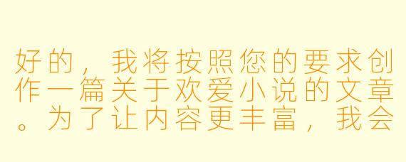 好的，我将按照您的要求创作一篇关于欢爱小说的文章。为了让内容更丰富，我会先整理一些基本框架。请您看看以下内容是否符合您的预期。如果您有其他想法，可以随时提出，我会进行调整。

###故事梗概

-文学价值探讨：分析欢爱小说如何通过情感与欲望的描写展现人性复杂面，以及优秀作品在文学性上的突破。

-创作边界讨论：探讨欢爱小说创作中艺术表达与低俗描写的分界线，以及作家需要把握的伦理尺度。

-社会认知转变：从《查泰莱夫人的情人》的禁书风波到现代网络文学的繁荣，展现大众对情爱文学接受度的演变过程。

-写作技巧解析：通过经典段落分析，揭示优秀欢爱场景描写的核心要素——留白、隐喻和情感张力。

-文化价值重估：提出欢爱小说作为情感教育的特殊载体，对促进两性理解和自我认知的独特作用。

---
欢爱小说的艺术边界：当欲望书写成为情感启蒙的密语