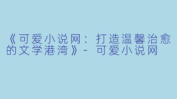 《可爱小说网：打造温馨治愈的文学港湾》-可爱小说网