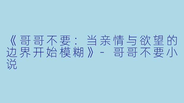 《哥哥不要：当亲情与欲望的边界开始模糊》-哥哥不要小说