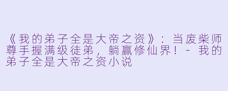 《我的弟子全是大帝之资》：当废柴师尊手握满级徒弟，躺赢修仙界！-我的弟子全是大帝之资小说