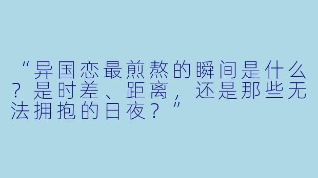 “异国恋最煎熬的瞬间是什么？是时差、距离，还是那些无法拥抱的日夜？”