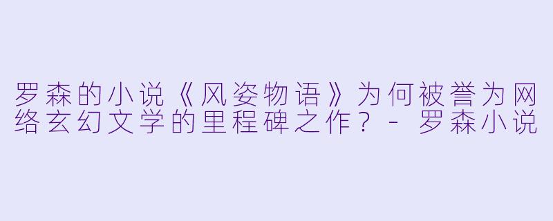 罗森的小说《风姿物语》为何被誉为网络玄幻文学的里程碑之作?