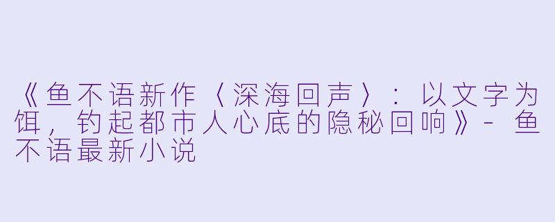 《鱼不语新作〈深海回声〉：以文字为饵，钓起都市人心底的隐秘回响》-鱼不语最新小说