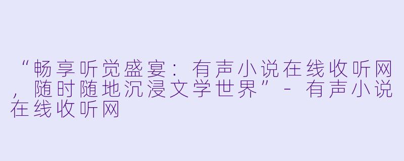 “畅享听觉盛宴：有声小说在线收听网，随时随地沉浸文学世界”-有声小说在线收听网
